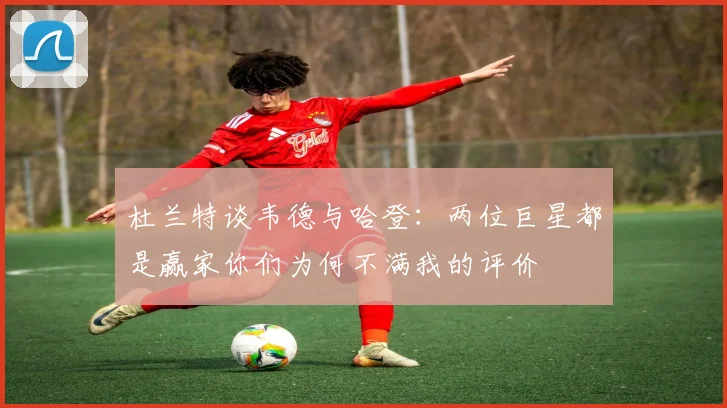 杜兰特谈韦德与哈登：两位巨星都是赢家你们为何不满我的评价