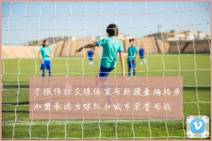 于根伟社交媒体宣布新援豪梅格劳加盟承诺为球队和城市荣誉而战