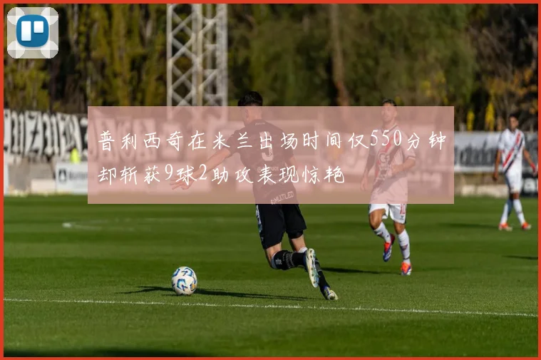 普利西奇在米兰出场时间仅550分钟却斩获9球2助攻表现惊艳
