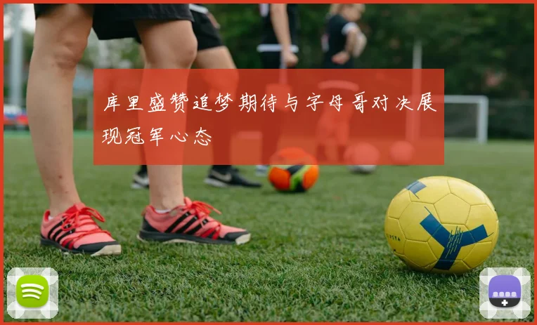 库里盛赞追梦期待与字母哥对决展现冠军心态