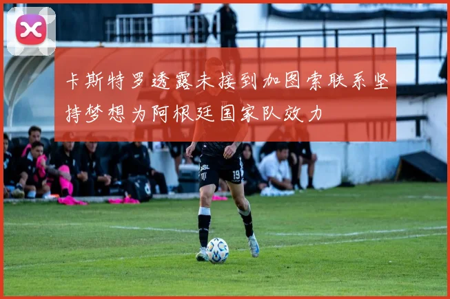卡斯特罗透露未接到加图索联系坚持梦想为阿根廷国家队效力