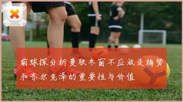 前球探分析曼联冬窗不应放走梅努和齐尔克泽的重要性与价值