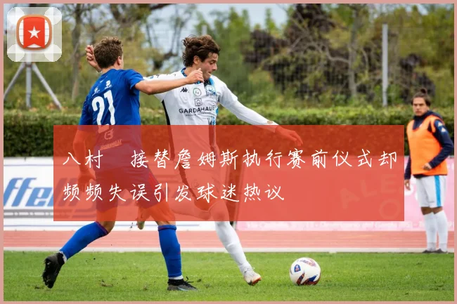 八村塁接替詹姆斯执行赛前仪式却频频失误引发球迷热议