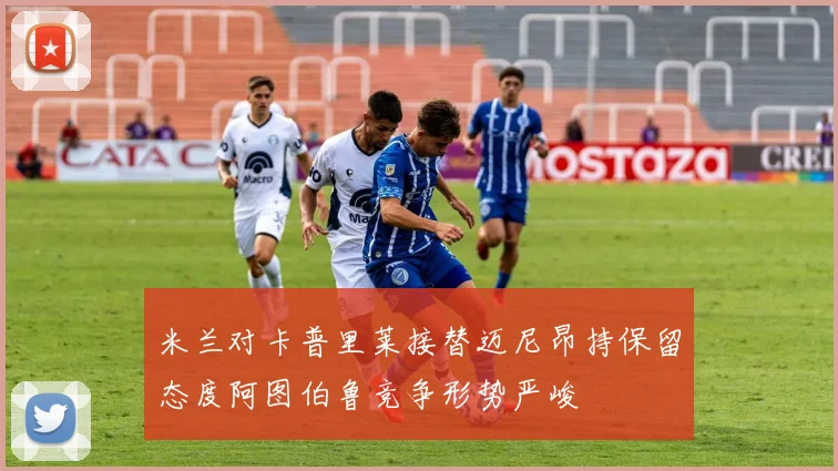 米兰对卡普里莱接替迈尼昂持保留态度阿图伯鲁竞争形势严峻