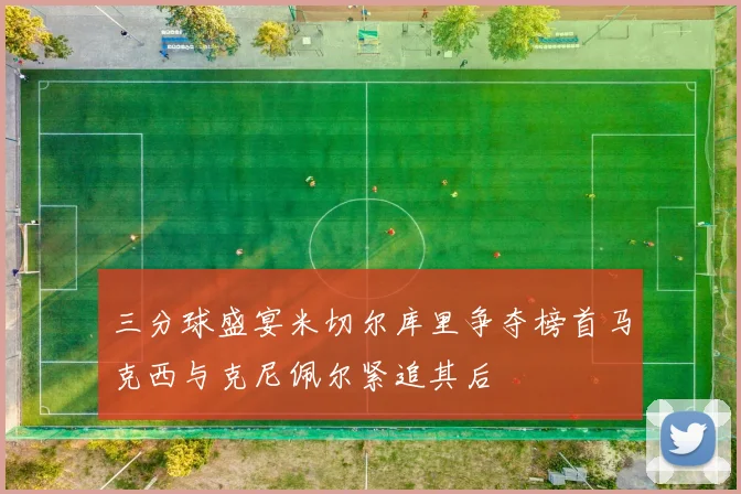 三分球盛宴米切尔库里争夺榜首马克西与克尼佩尔紧追其后