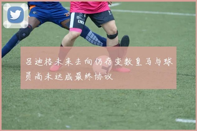 吕迪格未来去向仍存变数皇马与球员尚未达成最终协议