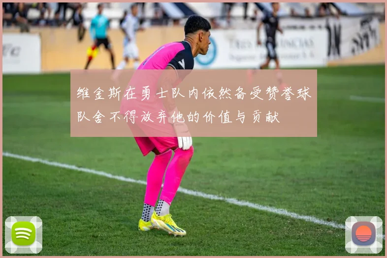 维金斯在勇士队内依然备受赞誉球队舍不得放弃他的价值与贡献