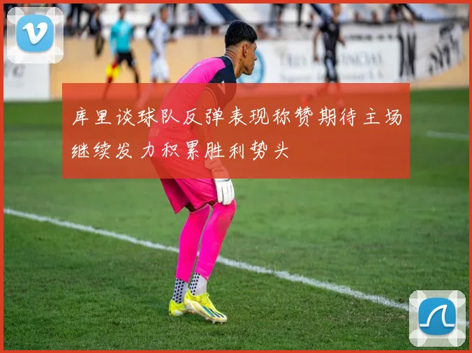 库里谈球队反弹表现称赞期待主场继续发力积累胜利势头