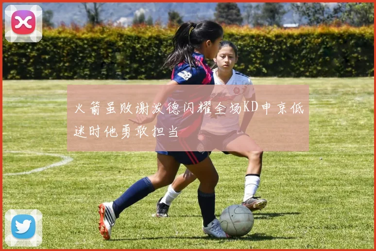 火箭虽败谢泼德闪耀全场KD申京低迷时他勇敢担当