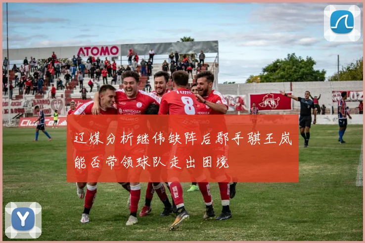 辽媒分析继伟缺阵后鄢手骐王岚嵚能否带领球队走出困境