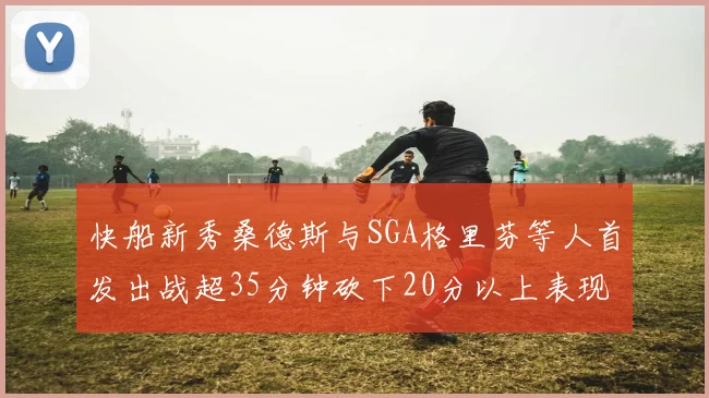 快船新秀桑德斯与SGA格里芬等人首发出战超35分钟砍下20分以上表现亮眼
