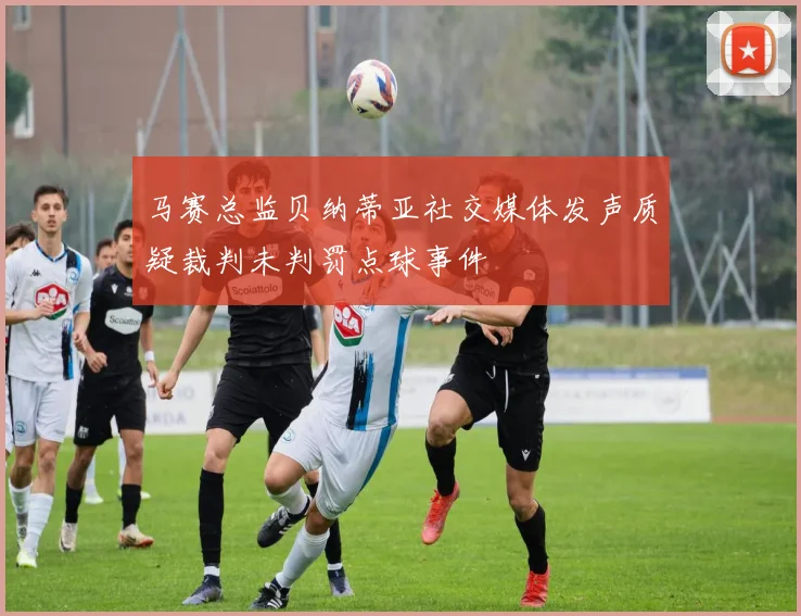 马赛总监贝纳蒂亚社交媒体发声质疑裁判未判罚点球事件