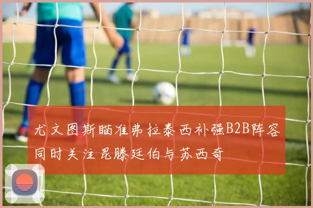 尤文图斯瞄准弗拉泰西补强B2B阵容同时关注昆滕廷伯与苏西奇