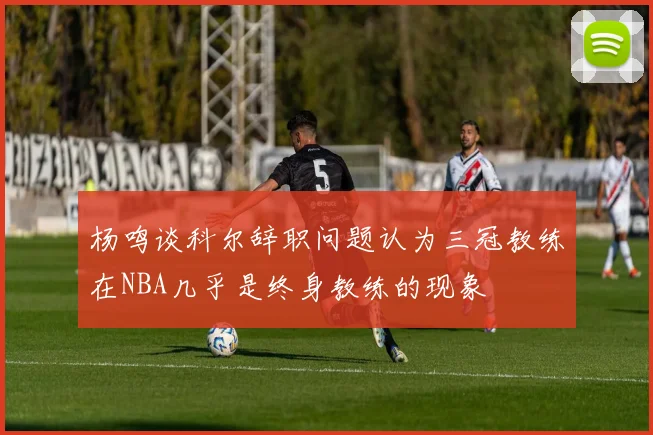 杨鸣谈科尔辞职问题认为三冠教练在NBA几乎是终身教练的现象