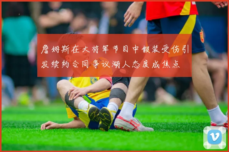 詹姆斯在大将军节目中假装受伤引发续约合同争议湖人态度成焦点