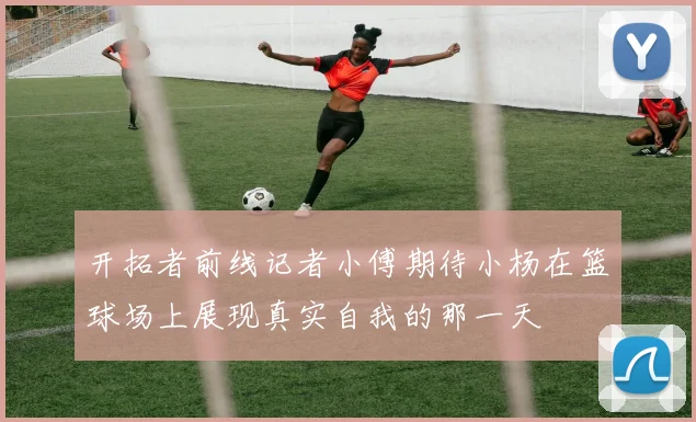 开拓者前线记者小傅期待小杨在篮球场上展现真实自我的那一天