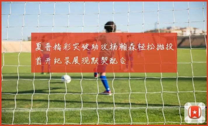 夏普精彩突破助攻杨瀚森轻松抛投首开纪录展现默契配合