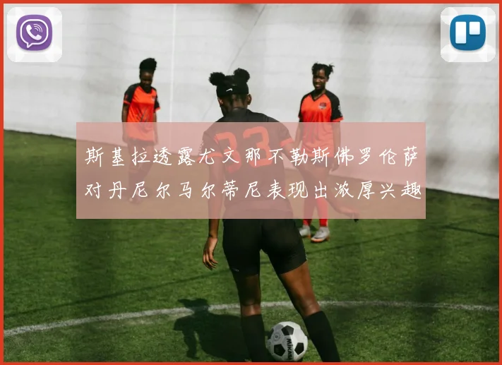 斯基拉透露尤文那不勒斯佛罗伦萨对丹尼尔马尔蒂尼表现出浓厚兴趣