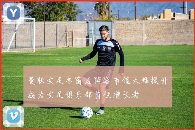 曼联女足冬窗后阵容市值大幅提升成为女足俱乐部首位增长者