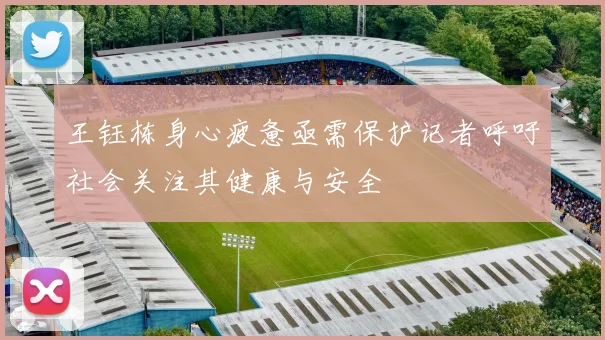 王钰栋身心疲惫亟需保护记者呼吁社会关注其健康与安全