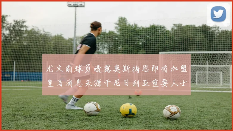 尤文前球员透露奥斯梅恩即将加盟皇马消息来源于尼日利亚重要人士