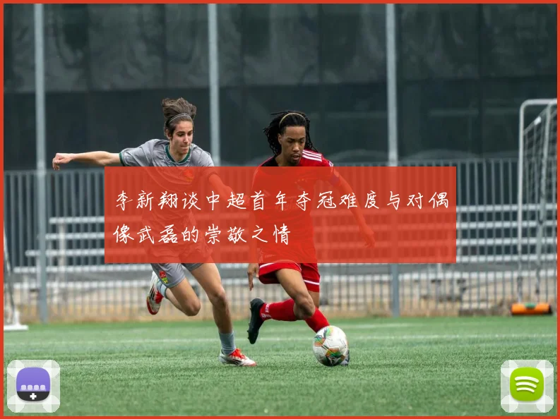李新翔谈中超首年夺冠难度与对偶像武磊的崇敬之情