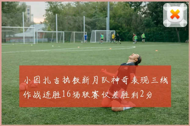 小因扎吉执教新月队神奇表现三线作战连胜16场联赛仅差胜利2分